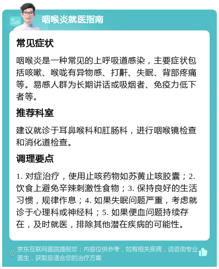 咽喉炎就医指南 常见症状 咽喉炎是一种常见的上呼吸道感染，主要症状包括咳嗽、喉咙有异物感、打鼾、失眠、背部疼痛等。易感人群为长期讲话或吸烟者、免疫力低下者等。 推荐科室 建议就诊于耳鼻喉科和肛肠科，进行咽喉镜检查和消化道检查。 调理要点 1. 对症治疗，使用止咳药物如苏黄止咳胶囊；2. 饮食上避免辛辣刺激性食物；3. 保持良好的生活习惯，规律作息；4. 如果失眠问题严重，考虑就诊于心理科或神经科；5. 如果便血问题持续存在，及时就医，排除其他潜在疾病的可能性。