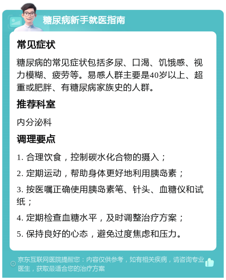 糖尿病新手就医指南 常见症状 糖尿病的常见症状包括多尿、口渴、饥饿感、视力模糊、疲劳等。易感人群主要是40岁以上、超重或肥胖、有糖尿病家族史的人群。 推荐科室 内分泌科 调理要点 1. 合理饮食，控制碳水化合物的摄入； 2. 定期运动，帮助身体更好地利用胰岛素； 3. 按医嘱正确使用胰岛素笔、针头、血糖仪和试纸； 4. 定期检查血糖水平，及时调整治疗方案； 5. 保持良好的心态，避免过度焦虑和压力。