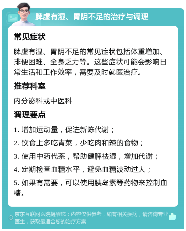 脾虚有湿、胃阴不足的治疗与调理 常见症状 脾虚有湿、胃阴不足的常见症状包括体重增加、排便困难、全身乏力等。这些症状可能会影响日常生活和工作效率，需要及时就医治疗。 推荐科室 内分泌科或中医科 调理要点 1. 增加运动量，促进新陈代谢； 2. 饮食上多吃青菜，少吃肉和辣的食物； 3. 使用中药代茶，帮助健脾祛湿，增加代谢； 4. 定期检查血糖水平，避免血糖波动过大； 5. 如果有需要，可以使用胰岛素等药物来控制血糖。