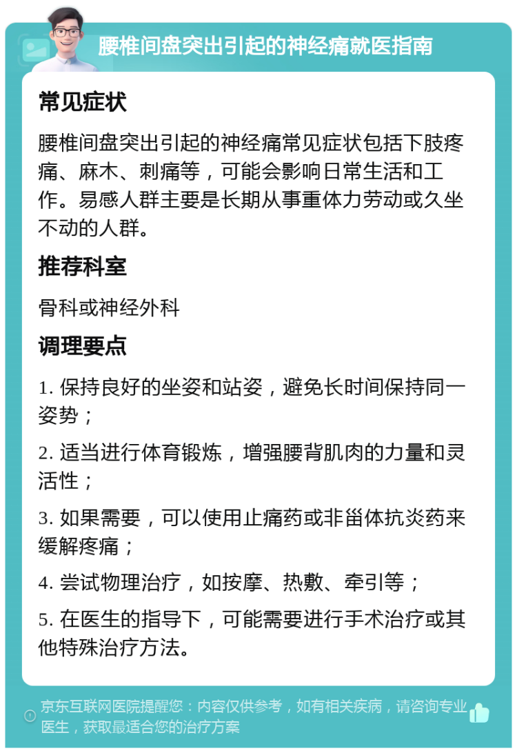 腰椎间盘突出引起的神经痛就医指南 常见症状 腰椎间盘突出引起的神经痛常见症状包括下肢疼痛、麻木、刺痛等，可能会影响日常生活和工作。易感人群主要是长期从事重体力劳动或久坐不动的人群。 推荐科室 骨科或神经外科 调理要点 1. 保持良好的坐姿和站姿，避免长时间保持同一姿势； 2. 适当进行体育锻炼，增强腰背肌肉的力量和灵活性； 3. 如果需要，可以使用止痛药或非甾体抗炎药来缓解疼痛； 4. 尝试物理治疗，如按摩、热敷、牵引等； 5. 在医生的指导下，可能需要进行手术治疗或其他特殊治疗方法。