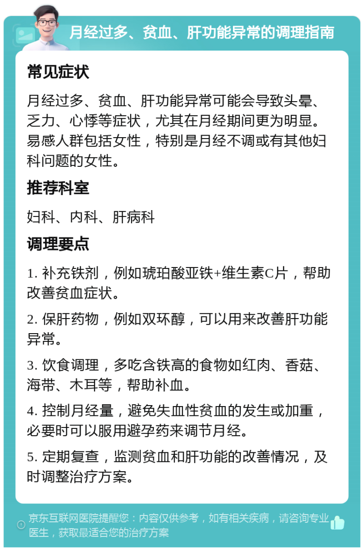 月经过多、贫血、肝功能异常的调理指南 常见症状 月经过多、贫血、肝功能异常可能会导致头晕、乏力、心悸等症状，尤其在月经期间更为明显。易感人群包括女性，特别是月经不调或有其他妇科问题的女性。 推荐科室 妇科、内科、肝病科 调理要点 1. 补充铁剂，例如琥珀酸亚铁+维生素C片，帮助改善贫血症状。 2. 保肝药物，例如双环醇，可以用来改善肝功能异常。 3. 饮食调理，多吃含铁高的食物如红肉、香菇、海带、木耳等，帮助补血。 4. 控制月经量，避免失血性贫血的发生或加重，必要时可以服用避孕药来调节月经。 5. 定期复查，监测贫血和肝功能的改善情况，及时调整治疗方案。