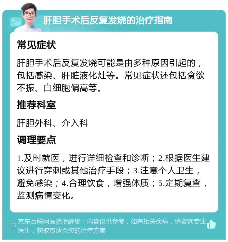 肝胆手术后反复发烧的治疗指南 常见症状 肝胆手术后反复发烧可能是由多种原因引起的，包括感染、肝脏液化灶等。常见症状还包括食欲不振、白细胞偏高等。 推荐科室 肝胆外科、介入科 调理要点 1.及时就医，进行详细检查和诊断；2.根据医生建议进行穿刺或其他治疗手段；3.注意个人卫生，避免感染；4.合理饮食，增强体质；5.定期复查，监测病情变化。