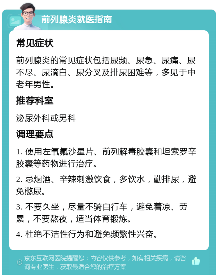 前列腺炎就医指南 常见症状 前列腺炎的常见症状包括尿频、尿急、尿痛、尿不尽、尿滴白、尿分叉及排尿困难等，多见于中老年男性。 推荐科室 泌尿外科或男科 调理要点 1. 使用左氧氟沙星片、前列解毒胶囊和坦索罗辛胶囊等药物进行治疗。 2. 忌烟酒、辛辣刺激饮食，多饮水，勤排尿，避免憋尿。 3. 不要久坐，尽量不骑自行车，避免着凉、劳累，不要熬夜，适当体育锻炼。 4. 杜绝不洁性行为和避免频繁性兴奋。