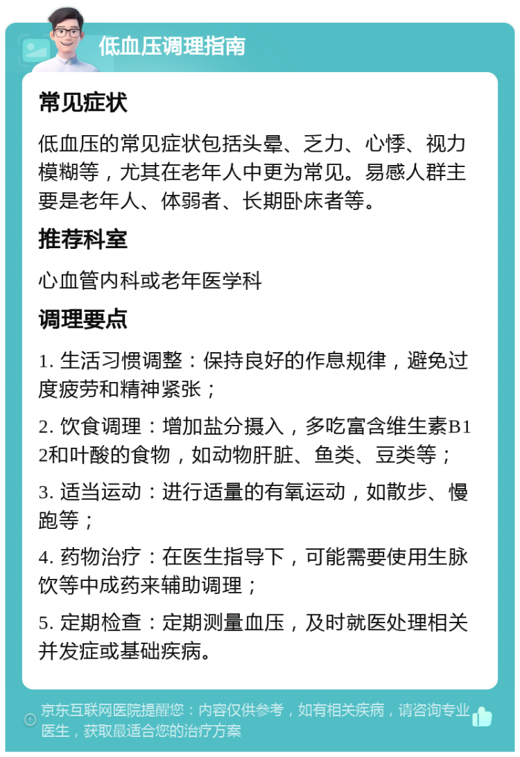 低血压调理指南 常见症状 低血压的常见症状包括头晕、乏力、心悸、视力模糊等，尤其在老年人中更为常见。易感人群主要是老年人、体弱者、长期卧床者等。 推荐科室 心血管内科或老年医学科 调理要点 1. 生活习惯调整：保持良好的作息规律，避免过度疲劳和精神紧张； 2. 饮食调理：增加盐分摄入，多吃富含维生素B12和叶酸的食物，如动物肝脏、鱼类、豆类等； 3. 适当运动：进行适量的有氧运动，如散步、慢跑等； 4. 药物治疗：在医生指导下，可能需要使用生脉饮等中成药来辅助调理； 5. 定期检查：定期测量血压，及时就医处理相关并发症或基础疾病。