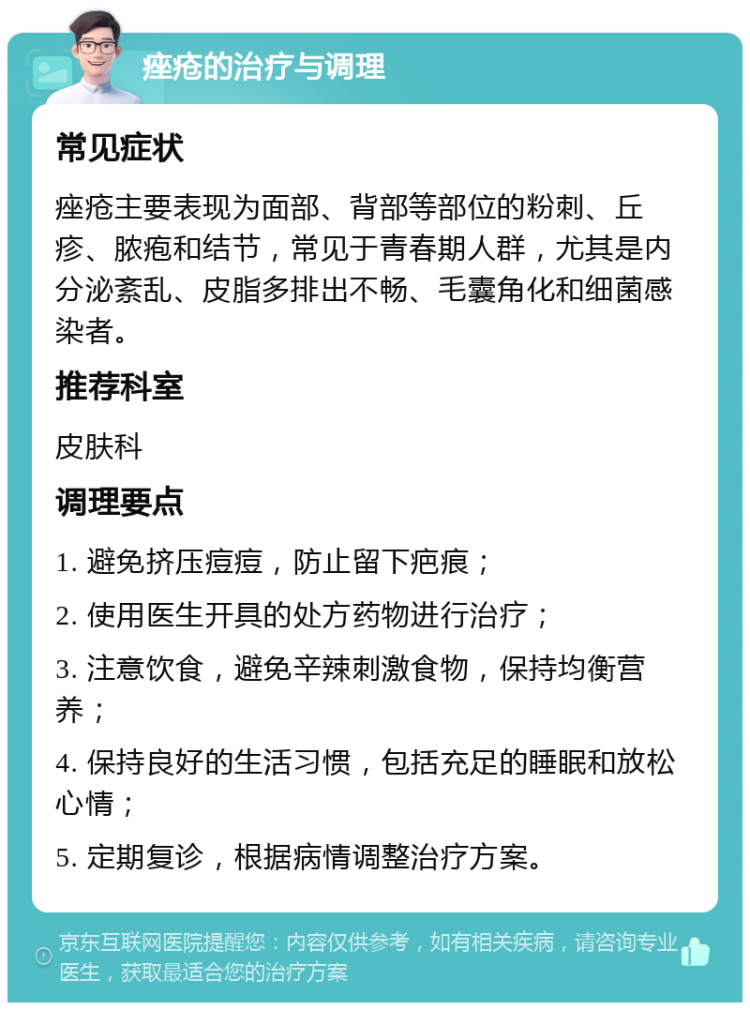 痤疮的治疗与调理 常见症状 痤疮主要表现为面部、背部等部位的粉刺、丘疹、脓疱和结节，常见于青春期人群，尤其是内分泌紊乱、皮脂多排出不畅、毛囊角化和细菌感染者。 推荐科室 皮肤科 调理要点 1. 避免挤压痘痘，防止留下疤痕； 2. 使用医生开具的处方药物进行治疗； 3. 注意饮食，避免辛辣刺激食物，保持均衡营养； 4. 保持良好的生活习惯，包括充足的睡眠和放松心情； 5. 定期复诊，根据病情调整治疗方案。