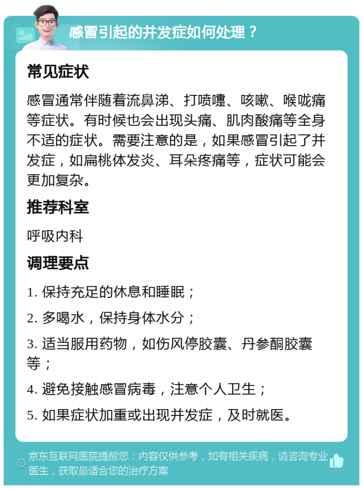 感冒引起的并发症如何处理？ 常见症状 感冒通常伴随着流鼻涕、打喷嚏、咳嗽、喉咙痛等症状。有时候也会出现头痛、肌肉酸痛等全身不适的症状。需要注意的是，如果感冒引起了并发症，如扁桃体发炎、耳朵疼痛等，症状可能会更加复杂。 推荐科室 呼吸内科 调理要点 1. 保持充足的休息和睡眠； 2. 多喝水，保持身体水分； 3. 适当服用药物，如伤风停胶囊、丹参酮胶囊等； 4. 避免接触感冒病毒，注意个人卫生； 5. 如果症状加重或出现并发症，及时就医。