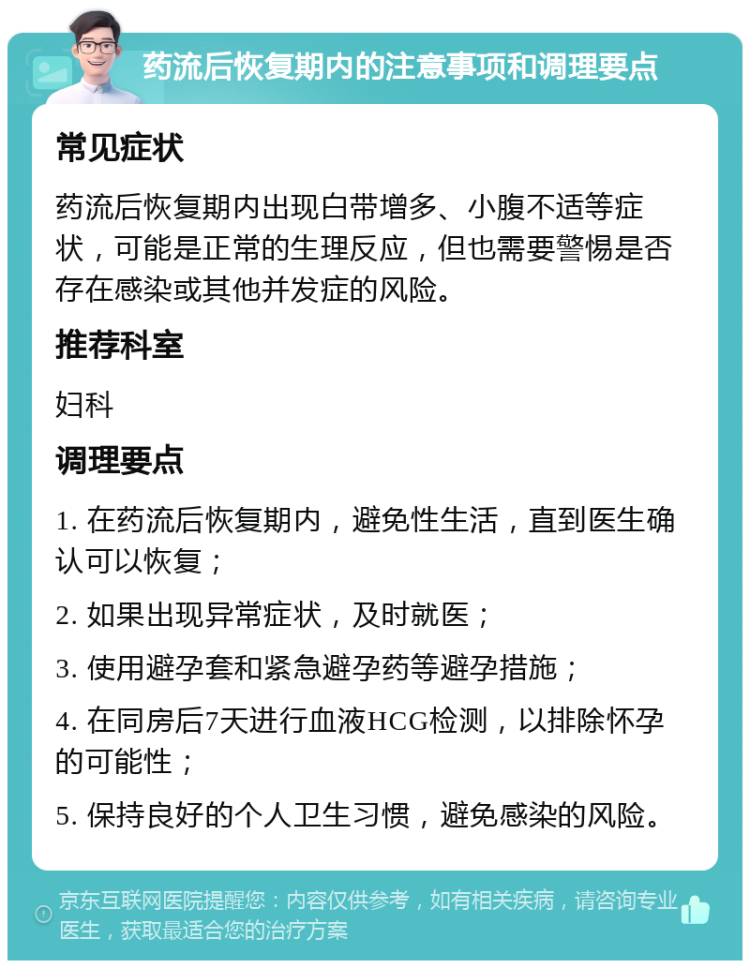 药流后恢复期内的注意事项和调理要点 常见症状 药流后恢复期内出现白带增多、小腹不适等症状，可能是正常的生理反应，但也需要警惕是否存在感染或其他并发症的风险。 推荐科室 妇科 调理要点 1. 在药流后恢复期内，避免性生活，直到医生确认可以恢复； 2. 如果出现异常症状，及时就医； 3. 使用避孕套和紧急避孕药等避孕措施； 4. 在同房后7天进行血液HCG检测，以排除怀孕的可能性； 5. 保持良好的个人卫生习惯，避免感染的风险。