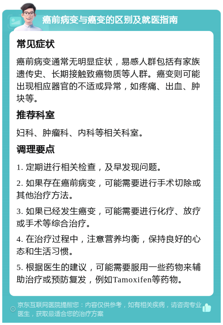 癌前病变与癌变的区别及就医指南 常见症状 癌前病变通常无明显症状，易感人群包括有家族遗传史、长期接触致癌物质等人群。癌变则可能出现相应器官的不适或异常，如疼痛、出血、肿块等。 推荐科室 妇科、肿瘤科、内科等相关科室。 调理要点 1. 定期进行相关检查，及早发现问题。 2. 如果存在癌前病变，可能需要进行手术切除或其他治疗方法。 3. 如果已经发生癌变，可能需要进行化疗、放疗或手术等综合治疗。 4. 在治疗过程中，注意营养均衡，保持良好的心态和生活习惯。 5. 根据医生的建议，可能需要服用一些药物来辅助治疗或预防复发，例如Tamoxifen等药物。