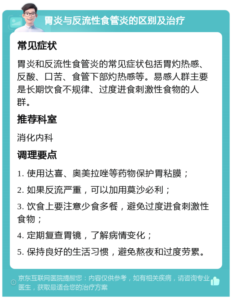 胃炎与反流性食管炎的区别及治疗 常见症状 胃炎和反流性食管炎的常见症状包括胃灼热感、反酸、口苦、食管下部灼热感等。易感人群主要是长期饮食不规律、过度进食刺激性食物的人群。 推荐科室 消化内科 调理要点 1. 使用达喜、奥美拉唑等药物保护胃粘膜； 2. 如果反流严重，可以加用莫沙必利； 3. 饮食上要注意少食多餐，避免过度进食刺激性食物； 4. 定期复查胃镜，了解病情变化； 5. 保持良好的生活习惯，避免熬夜和过度劳累。