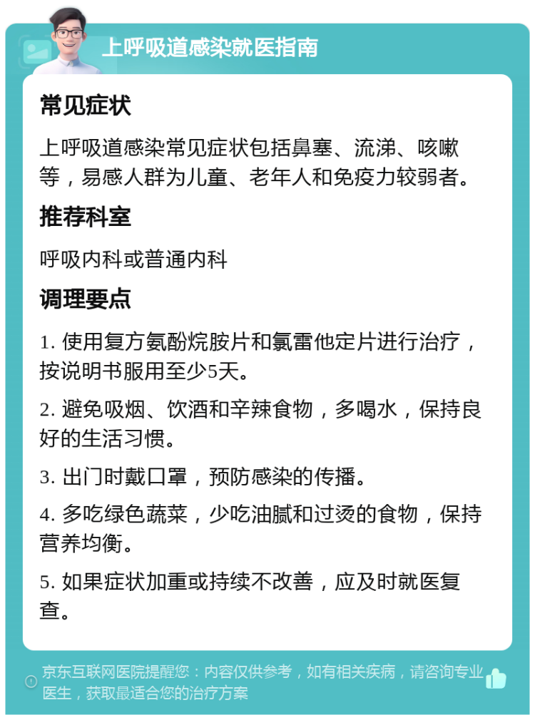 上呼吸道感染就医指南 常见症状 上呼吸道感染常见症状包括鼻塞、流涕、咳嗽等，易感人群为儿童、老年人和免疫力较弱者。 推荐科室 呼吸内科或普通内科 调理要点 1. 使用复方氨酚烷胺片和氯雷他定片进行治疗，按说明书服用至少5天。 2. 避免吸烟、饮酒和辛辣食物，多喝水，保持良好的生活习惯。 3. 出门时戴口罩，预防感染的传播。 4. 多吃绿色蔬菜，少吃油腻和过烫的食物，保持营养均衡。 5. 如果症状加重或持续不改善，应及时就医复查。