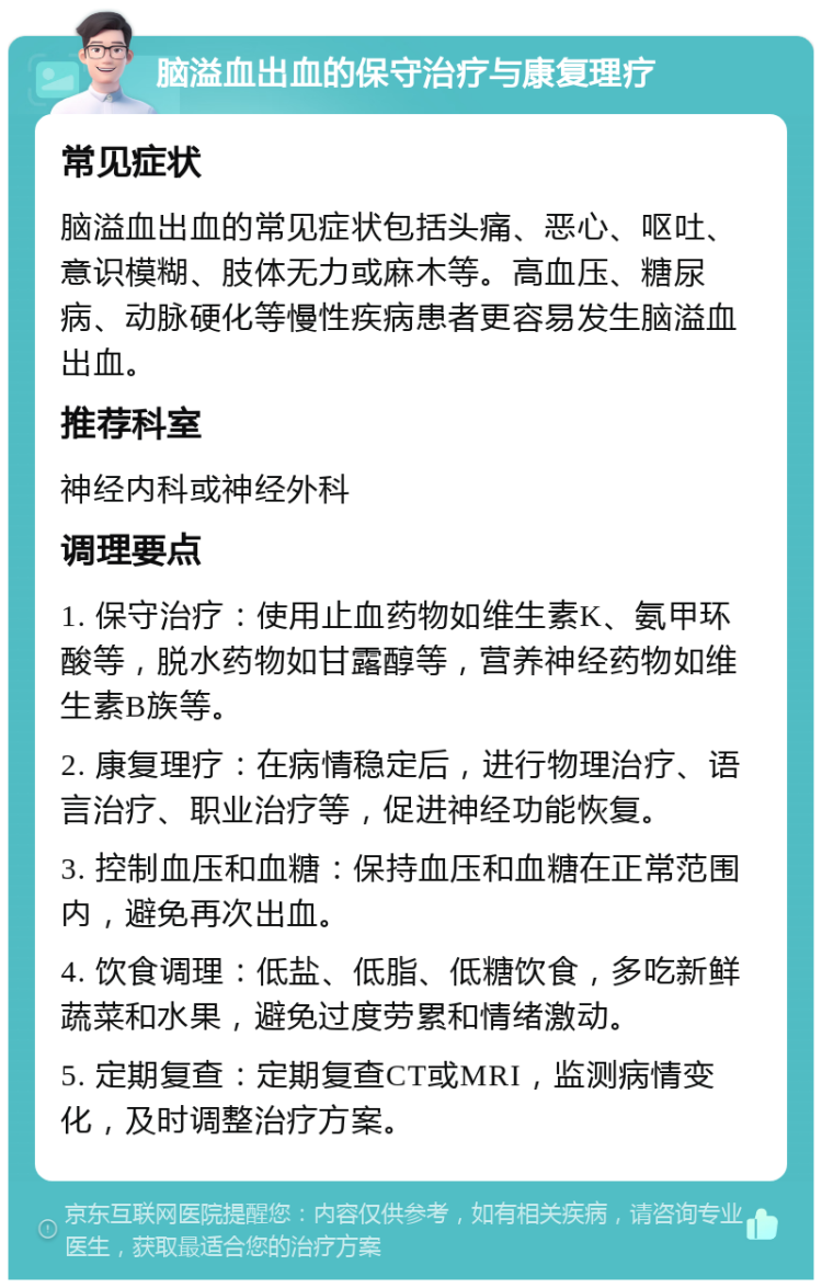 脑溢血出血的保守治疗与康复理疗 常见症状 脑溢血出血的常见症状包括头痛、恶心、呕吐、意识模糊、肢体无力或麻木等。高血压、糖尿病、动脉硬化等慢性疾病患者更容易发生脑溢血出血。 推荐科室 神经内科或神经外科 调理要点 1. 保守治疗：使用止血药物如维生素K、氨甲环酸等，脱水药物如甘露醇等，营养神经药物如维生素B族等。 2. 康复理疗：在病情稳定后，进行物理治疗、语言治疗、职业治疗等，促进神经功能恢复。 3. 控制血压和血糖：保持血压和血糖在正常范围内，避免再次出血。 4. 饮食调理：低盐、低脂、低糖饮食，多吃新鲜蔬菜和水果，避免过度劳累和情绪激动。 5. 定期复查：定期复查CT或MRI，监测病情变化，及时调整治疗方案。