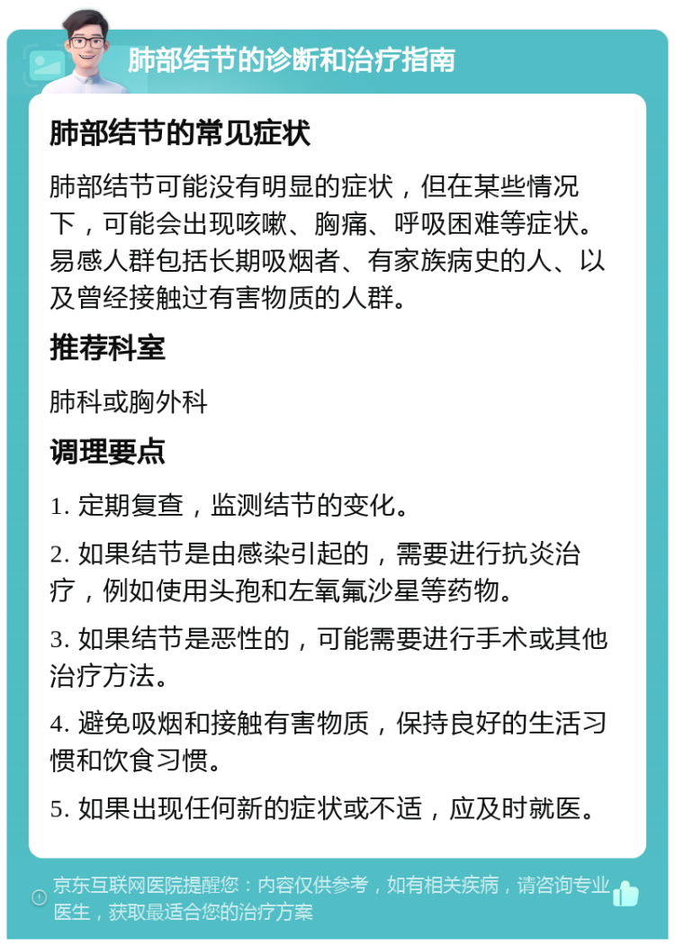 肺部结节的诊断和治疗指南 肺部结节的常见症状 肺部结节可能没有明显的症状，但在某些情况下，可能会出现咳嗽、胸痛、呼吸困难等症状。易感人群包括长期吸烟者、有家族病史的人、以及曾经接触过有害物质的人群。 推荐科室 肺科或胸外科 调理要点 1. 定期复查，监测结节的变化。 2. 如果结节是由感染引起的，需要进行抗炎治疗，例如使用头孢和左氧氟沙星等药物。 3. 如果结节是恶性的，可能需要进行手术或其他治疗方法。 4. 避免吸烟和接触有害物质，保持良好的生活习惯和饮食习惯。 5. 如果出现任何新的症状或不适，应及时就医。