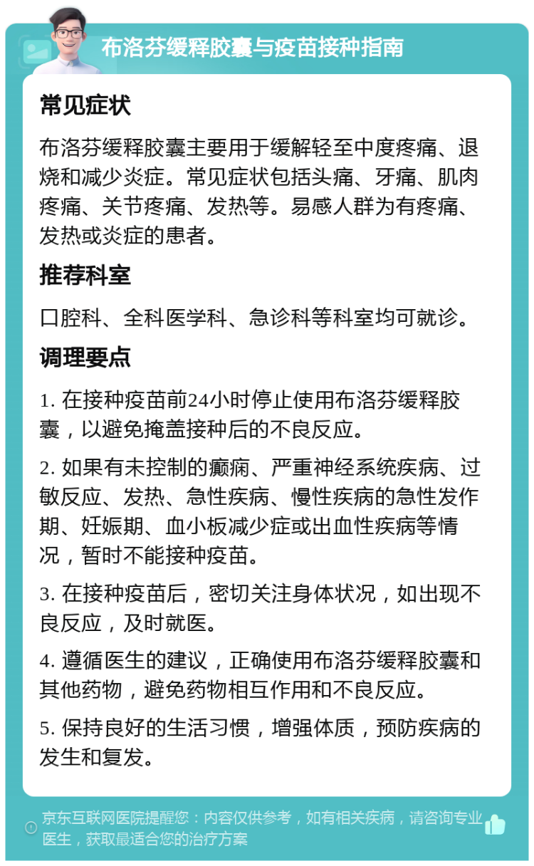 布洛芬缓释胶囊与疫苗接种指南 常见症状 布洛芬缓释胶囊主要用于缓解轻至中度疼痛、退烧和减少炎症。常见症状包括头痛、牙痛、肌肉疼痛、关节疼痛、发热等。易感人群为有疼痛、发热或炎症的患者。 推荐科室 口腔科、全科医学科、急诊科等科室均可就诊。 调理要点 1. 在接种疫苗前24小时停止使用布洛芬缓释胶囊，以避免掩盖接种后的不良反应。 2. 如果有未控制的癫痫、严重神经系统疾病、过敏反应、发热、急性疾病、慢性疾病的急性发作期、妊娠期、血小板减少症或出血性疾病等情况，暂时不能接种疫苗。 3. 在接种疫苗后，密切关注身体状况，如出现不良反应，及时就医。 4. 遵循医生的建议，正确使用布洛芬缓释胶囊和其他药物，避免药物相互作用和不良反应。 5. 保持良好的生活习惯，增强体质，预防疾病的发生和复发。