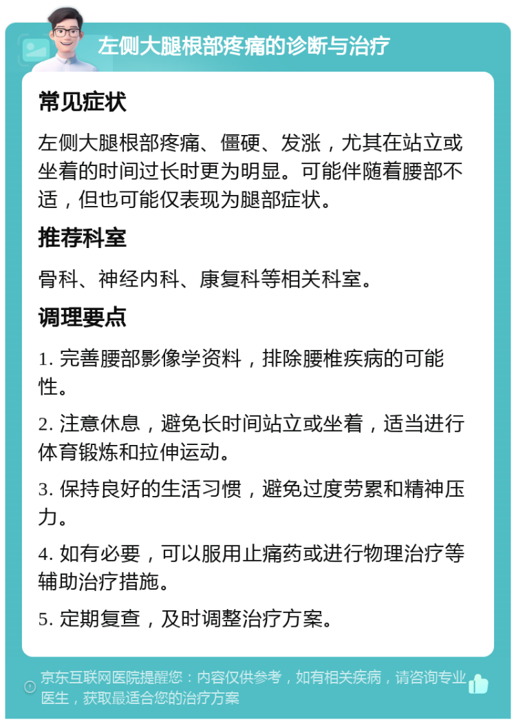 左侧大腿根部疼痛的诊断与治疗 常见症状 左侧大腿根部疼痛、僵硬、发涨，尤其在站立或坐着的时间过长时更为明显。可能伴随着腰部不适，但也可能仅表现为腿部症状。 推荐科室 骨科、神经内科、康复科等相关科室。 调理要点 1. 完善腰部影像学资料，排除腰椎疾病的可能性。 2. 注意休息，避免长时间站立或坐着，适当进行体育锻炼和拉伸运动。 3. 保持良好的生活习惯，避免过度劳累和精神压力。 4. 如有必要，可以服用止痛药或进行物理治疗等辅助治疗措施。 5. 定期复查，及时调整治疗方案。