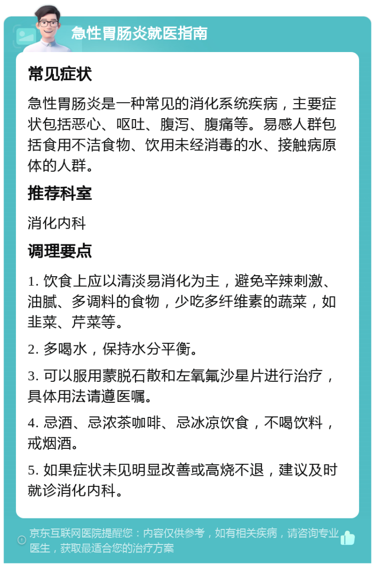 急性胃肠炎就医指南 常见症状 急性胃肠炎是一种常见的消化系统疾病，主要症状包括恶心、呕吐、腹泻、腹痛等。易感人群包括食用不洁食物、饮用未经消毒的水、接触病原体的人群。 推荐科室 消化内科 调理要点 1. 饮食上应以清淡易消化为主，避免辛辣刺激、油腻、多调料的食物，少吃多纤维素的蔬菜，如韭菜、芹菜等。 2. 多喝水，保持水分平衡。 3. 可以服用蒙脱石散和左氧氟沙星片进行治疗，具体用法请遵医嘱。 4. 忌酒、忌浓茶咖啡、忌冰凉饮食，不喝饮料，戒烟酒。 5. 如果症状未见明显改善或高烧不退，建议及时就诊消化内科。