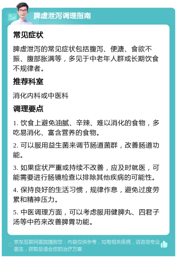 脾虚泄泻调理指南 常见症状 脾虚泄泻的常见症状包括腹泻、便溏、食欲不振、腹部胀满等，多见于中老年人群或长期饮食不规律者。 推荐科室 消化内科或中医科 调理要点 1. 饮食上避免油腻、辛辣、难以消化的食物，多吃易消化、富含营养的食物。 2. 可以服用益生菌来调节肠道菌群，改善肠道功能。 3. 如果症状严重或持续不改善，应及时就医，可能需要进行肠镜检查以排除其他疾病的可能性。 4. 保持良好的生活习惯，规律作息，避免过度劳累和精神压力。 5. 中医调理方面，可以考虑服用健脾丸、四君子汤等中药来改善脾胃功能。