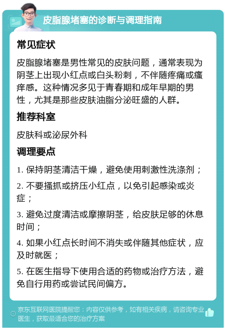 皮脂腺堵塞的诊断与调理指南 常见症状 皮脂腺堵塞是男性常见的皮肤问题，通常表现为阴茎上出现小红点或白头粉刺，不伴随疼痛或瘙痒感。这种情况多见于青春期和成年早期的男性，尤其是那些皮肤油脂分泌旺盛的人群。 推荐科室 皮肤科或泌尿外科 调理要点 1. 保持阴茎清洁干燥，避免使用刺激性洗涤剂； 2. 不要搔抓或挤压小红点，以免引起感染或炎症； 3. 避免过度清洁或摩擦阴茎，给皮肤足够的休息时间； 4. 如果小红点长时间不消失或伴随其他症状，应及时就医； 5. 在医生指导下使用合适的药物或治疗方法，避免自行用药或尝试民间偏方。