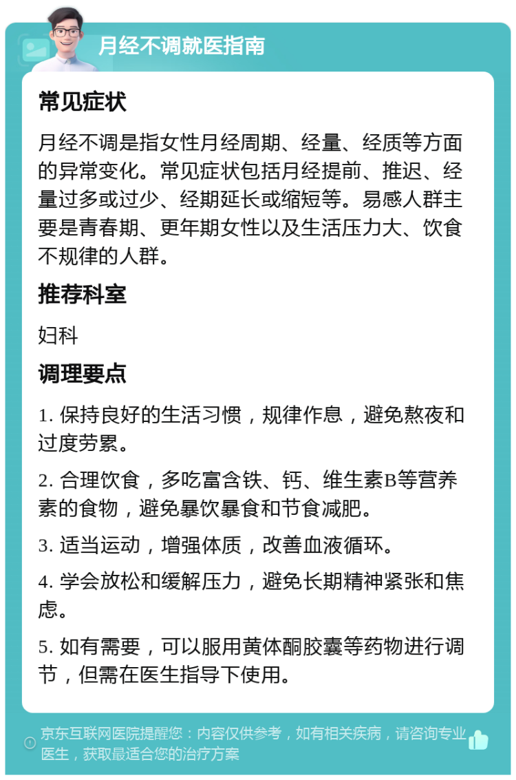 月经不调就医指南 常见症状 月经不调是指女性月经周期、经量、经质等方面的异常变化。常见症状包括月经提前、推迟、经量过多或过少、经期延长或缩短等。易感人群主要是青春期、更年期女性以及生活压力大、饮食不规律的人群。 推荐科室 妇科 调理要点 1. 保持良好的生活习惯，规律作息，避免熬夜和过度劳累。 2. 合理饮食，多吃富含铁、钙、维生素B等营养素的食物，避免暴饮暴食和节食减肥。 3. 适当运动，增强体质，改善血液循环。 4. 学会放松和缓解压力，避免长期精神紧张和焦虑。 5. 如有需要，可以服用黄体酮胶囊等药物进行调节，但需在医生指导下使用。