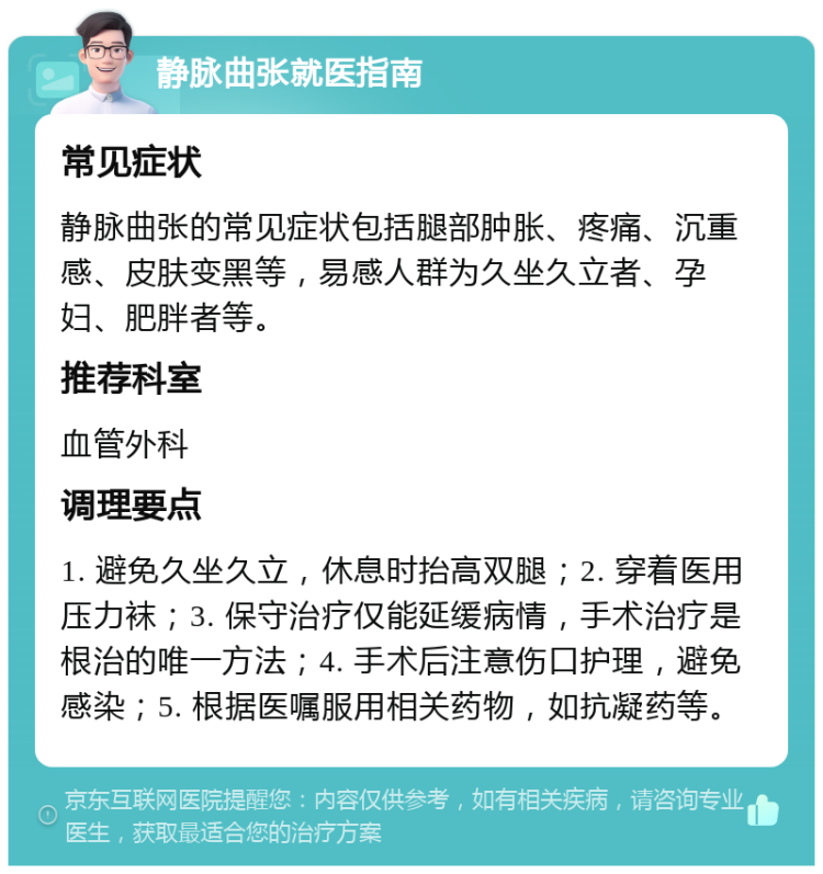 静脉曲张就医指南 常见症状 静脉曲张的常见症状包括腿部肿胀、疼痛、沉重感、皮肤变黑等，易感人群为久坐久立者、孕妇、肥胖者等。 推荐科室 血管外科 调理要点 1. 避免久坐久立，休息时抬高双腿；2. 穿着医用压力袜；3. 保守治疗仅能延缓病情，手术治疗是根治的唯一方法；4. 手术后注意伤口护理，避免感染；5. 根据医嘱服用相关药物，如抗凝药等。