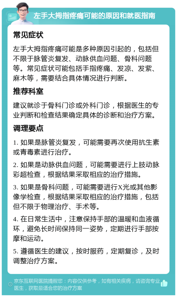 左手大拇指疼痛可能的原因和就医指南 常见症状 左手大拇指疼痛可能是多种原因引起的，包括但不限于脉管炎复发、动脉供血问题、骨科问题等。常见症状可能包括手指疼痛、发凉、发紫、麻木等，需要结合具体情况进行判断。 推荐科室 建议就诊于骨科门诊或外科门诊，根据医生的专业判断和检查结果确定具体的诊断和治疗方案。 调理要点 1. 如果是脉管炎复发，可能需要再次使用抗生素或青毒素进行治疗。 2. 如果是动脉供血问题，可能需要进行上肢动脉彩超检查，根据结果采取相应的治疗措施。 3. 如果是骨科问题，可能需要进行X光或其他影像学检查，根据结果采取相应的治疗措施，包括但不限于物理治疗、手术等。 4. 在日常生活中，注意保持手部的温暖和血液循环，避免长时间保持同一姿势，定期进行手部按摩和运动。 5. 遵循医生的建议，按时服药，定期复诊，及时调整治疗方案。