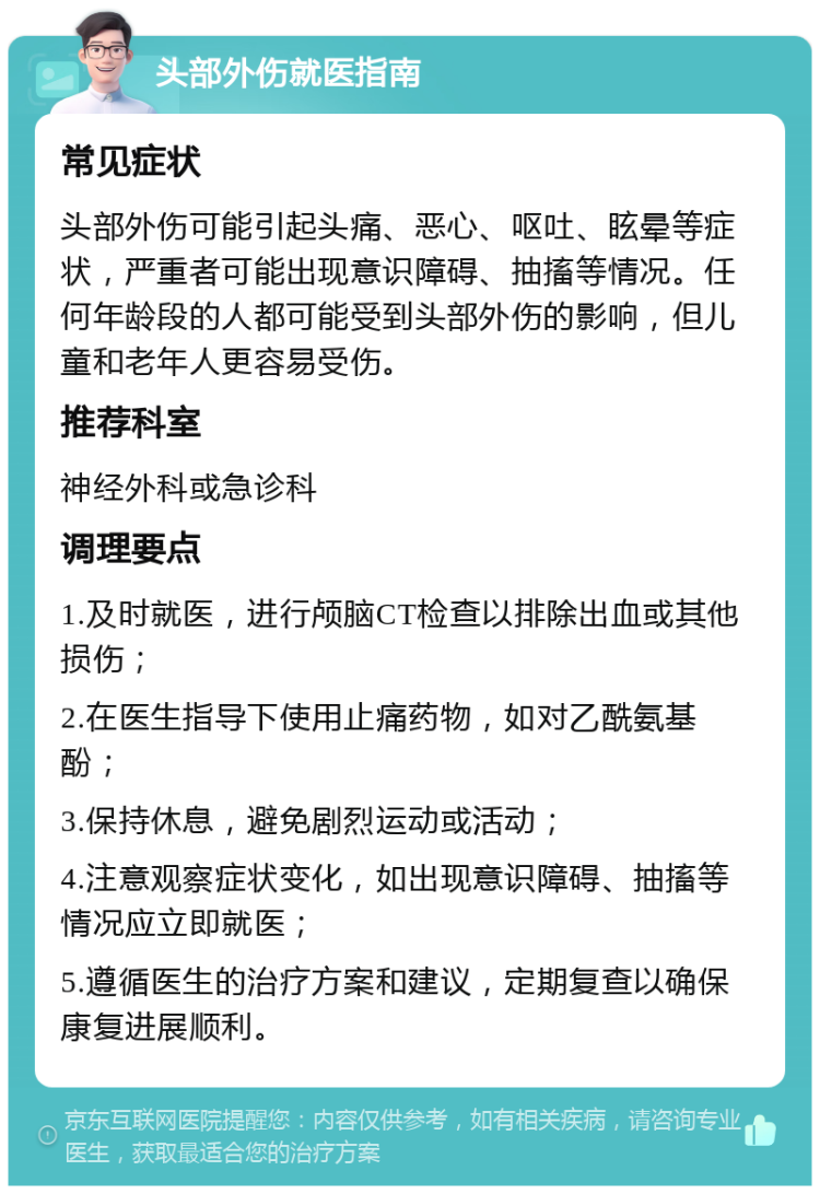 头部外伤就医指南 常见症状 头部外伤可能引起头痛、恶心、呕吐、眩晕等症状，严重者可能出现意识障碍、抽搐等情况。任何年龄段的人都可能受到头部外伤的影响，但儿童和老年人更容易受伤。 推荐科室 神经外科或急诊科 调理要点 1.及时就医，进行颅脑CT检查以排除出血或其他损伤； 2.在医生指导下使用止痛药物，如对乙酰氨基酚； 3.保持休息，避免剧烈运动或活动； 4.注意观察症状变化，如出现意识障碍、抽搐等情况应立即就医； 5.遵循医生的治疗方案和建议，定期复查以确保康复进展顺利。