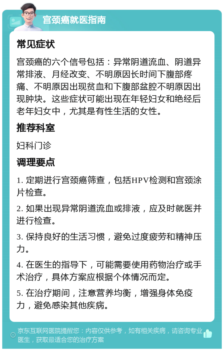 宫颈癌就医指南 常见症状 宫颈癌的六个信号包括：异常阴道流血、阴道异常排液、月经改变、不明原因长时间下腹部疼痛、不明原因出现贫血和下腹部盆腔不明原因出现肿块。这些症状可能出现在年轻妇女和绝经后老年妇女中，尤其是有性生活的女性。 推荐科室 妇科门诊 调理要点 1. 定期进行宫颈癌筛查，包括HPV检测和宫颈涂片检查。 2. 如果出现异常阴道流血或排液，应及时就医并进行检查。 3. 保持良好的生活习惯，避免过度疲劳和精神压力。 4. 在医生的指导下，可能需要使用药物治疗或手术治疗，具体方案应根据个体情况而定。 5. 在治疗期间，注意营养均衡，增强身体免疫力，避免感染其他疾病。