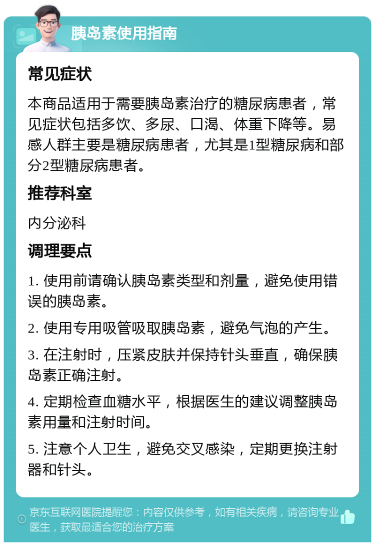 胰岛素使用指南 常见症状 本商品适用于需要胰岛素治疗的糖尿病患者，常见症状包括多饮、多尿、口渴、体重下降等。易感人群主要是糖尿病患者，尤其是1型糖尿病和部分2型糖尿病患者。 推荐科室 内分泌科 调理要点 1. 使用前请确认胰岛素类型和剂量，避免使用错误的胰岛素。 2. 使用专用吸管吸取胰岛素，避免气泡的产生。 3. 在注射时，压紧皮肤并保持针头垂直，确保胰岛素正确注射。 4. 定期检查血糖水平，根据医生的建议调整胰岛素用量和注射时间。 5. 注意个人卫生，避免交叉感染，定期更换注射器和针头。