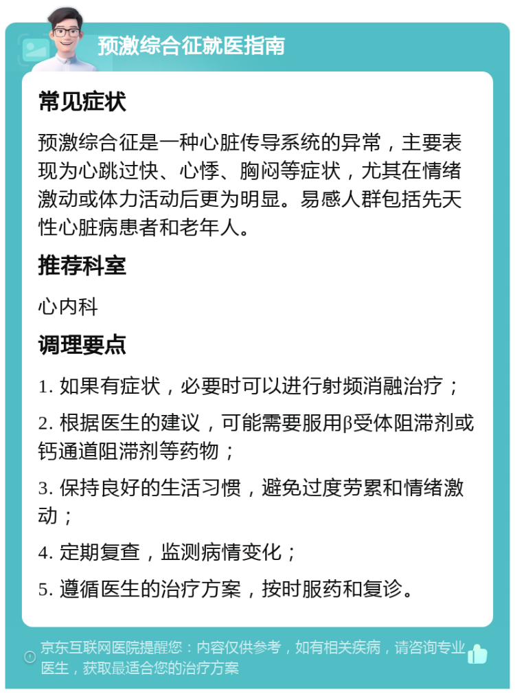 预激综合征就医指南 常见症状 预激综合征是一种心脏传导系统的异常，主要表现为心跳过快、心悸、胸闷等症状，尤其在情绪激动或体力活动后更为明显。易感人群包括先天性心脏病患者和老年人。 推荐科室 心内科 调理要点 1. 如果有症状，必要时可以进行射频消融治疗； 2. 根据医生的建议，可能需要服用β受体阻滞剂或钙通道阻滞剂等药物； 3. 保持良好的生活习惯，避免过度劳累和情绪激动； 4. 定期复查，监测病情变化； 5. 遵循医生的治疗方案，按时服药和复诊。