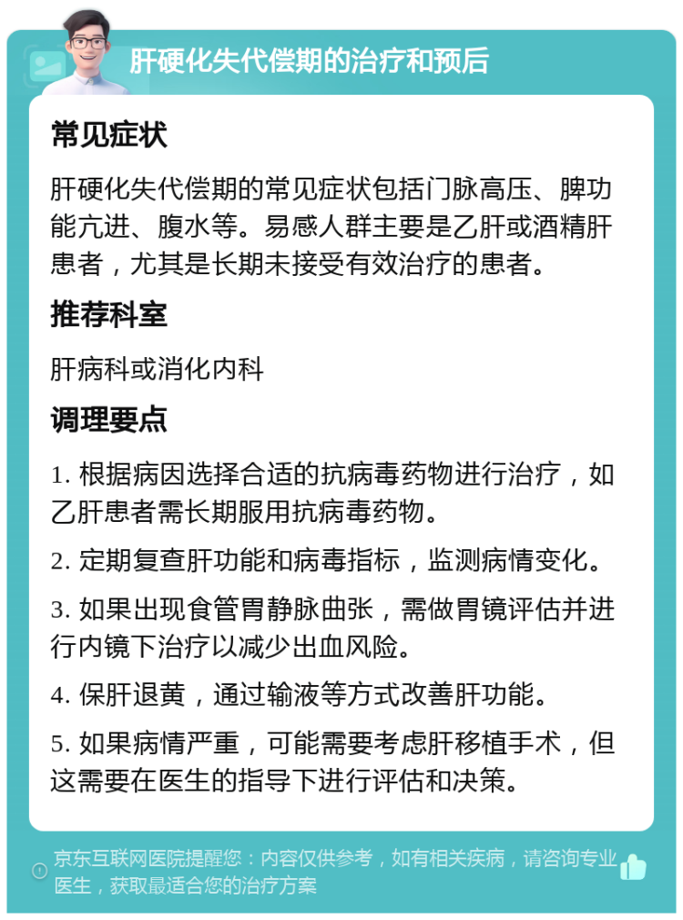 肝硬化失代偿期的治疗和预后 常见症状 肝硬化失代偿期的常见症状包括门脉高压、脾功能亢进、腹水等。易感人群主要是乙肝或酒精肝患者，尤其是长期未接受有效治疗的患者。 推荐科室 肝病科或消化内科 调理要点 1. 根据病因选择合适的抗病毒药物进行治疗，如乙肝患者需长期服用抗病毒药物。 2. 定期复查肝功能和病毒指标，监测病情变化。 3. 如果出现食管胃静脉曲张，需做胃镜评估并进行内镜下治疗以减少出血风险。 4. 保肝退黄，通过输液等方式改善肝功能。 5. 如果病情严重，可能需要考虑肝移植手术，但这需要在医生的指导下进行评估和决策。