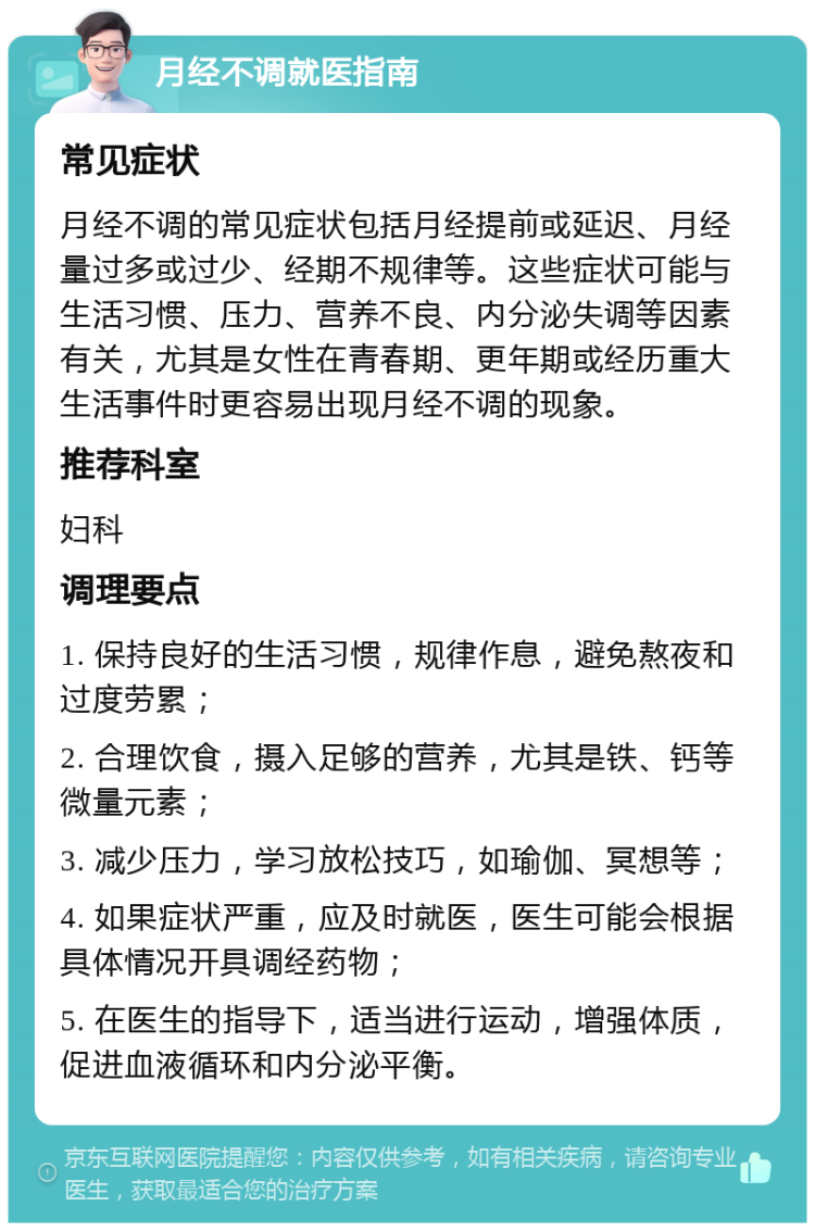 月经不调就医指南 常见症状 月经不调的常见症状包括月经提前或延迟、月经量过多或过少、经期不规律等。这些症状可能与生活习惯、压力、营养不良、内分泌失调等因素有关，尤其是女性在青春期、更年期或经历重大生活事件时更容易出现月经不调的现象。 推荐科室 妇科 调理要点 1. 保持良好的生活习惯，规律作息，避免熬夜和过度劳累； 2. 合理饮食，摄入足够的营养，尤其是铁、钙等微量元素； 3. 减少压力，学习放松技巧，如瑜伽、冥想等； 4. 如果症状严重，应及时就医，医生可能会根据具体情况开具调经药物； 5. 在医生的指导下，适当进行运动，增强体质，促进血液循环和内分泌平衡。