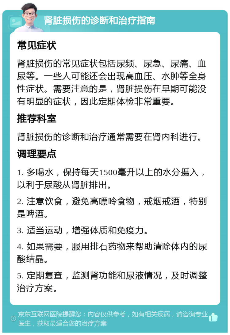 肾脏损伤的诊断和治疗指南 常见症状 肾脏损伤的常见症状包括尿频、尿急、尿痛、血尿等。一些人可能还会出现高血压、水肿等全身性症状。需要注意的是，肾脏损伤在早期可能没有明显的症状，因此定期体检非常重要。 推荐科室 肾脏损伤的诊断和治疗通常需要在肾内科进行。 调理要点 1. 多喝水，保持每天1500毫升以上的水分摄入，以利于尿酸从肾脏排出。 2. 注意饮食，避免高嘌呤食物，戒烟戒酒，特别是啤酒。 3. 适当运动，增强体质和免疫力。 4. 如果需要，服用排石药物来帮助清除体内的尿酸结晶。 5. 定期复查，监测肾功能和尿液情况，及时调整治疗方案。