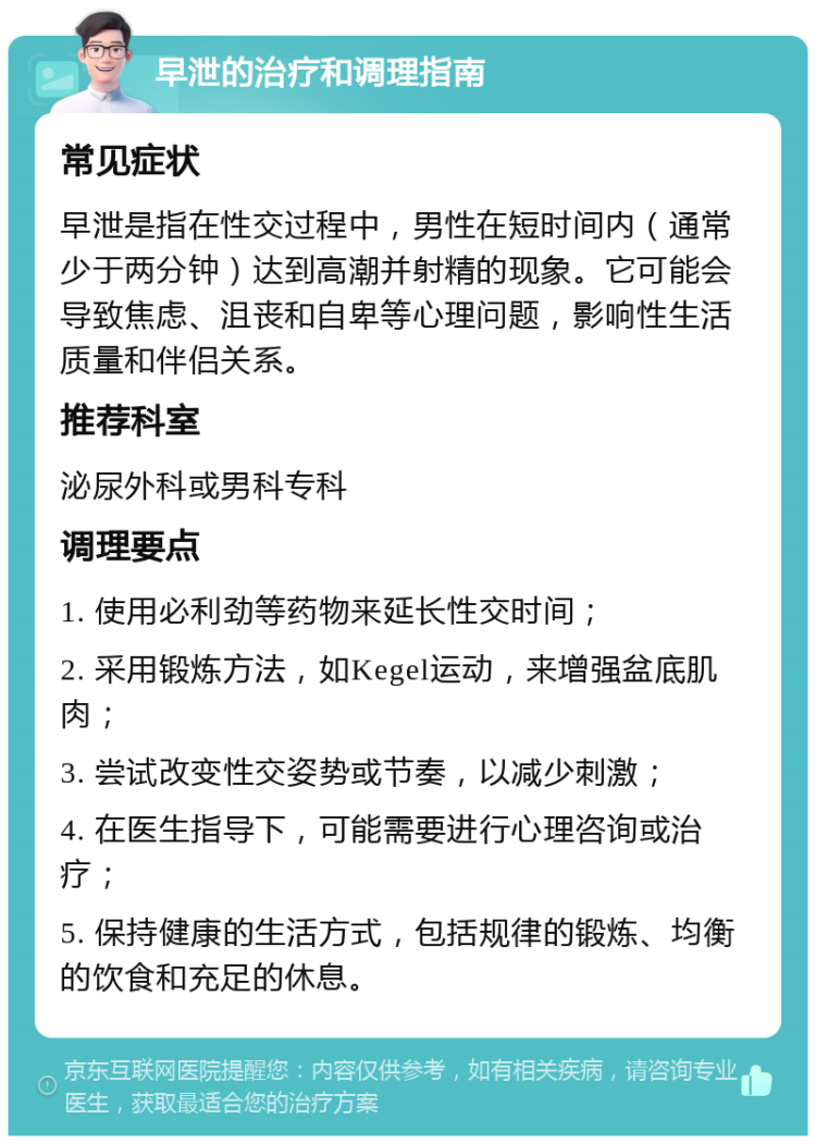 早泄的治疗和调理指南 常见症状 早泄是指在性交过程中，男性在短时间内（通常少于两分钟）达到高潮并射精的现象。它可能会导致焦虑、沮丧和自卑等心理问题，影响性生活质量和伴侣关系。 推荐科室 泌尿外科或男科专科 调理要点 1. 使用必利劲等药物来延长性交时间； 2. 采用锻炼方法，如Kegel运动，来增强盆底肌肉； 3. 尝试改变性交姿势或节奏，以减少刺激； 4. 在医生指导下，可能需要进行心理咨询或治疗； 5. 保持健康的生活方式，包括规律的锻炼、均衡的饮食和充足的休息。