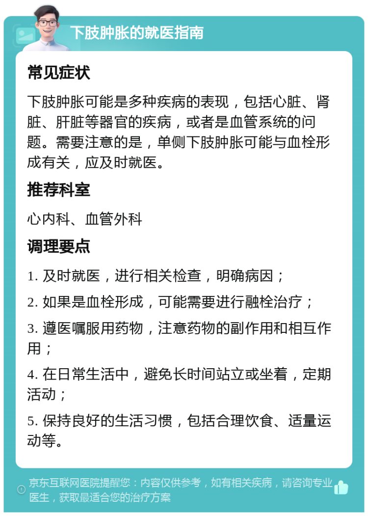 下肢肿胀的就医指南 常见症状 下肢肿胀可能是多种疾病的表现，包括心脏、肾脏、肝脏等器官的疾病，或者是血管系统的问题。需要注意的是，单侧下肢肿胀可能与血栓形成有关，应及时就医。 推荐科室 心内科、血管外科 调理要点 1. 及时就医，进行相关检查，明确病因； 2. 如果是血栓形成，可能需要进行融栓治疗； 3. 遵医嘱服用药物，注意药物的副作用和相互作用； 4. 在日常生活中，避免长时间站立或坐着，定期活动； 5. 保持良好的生活习惯，包括合理饮食、适量运动等。