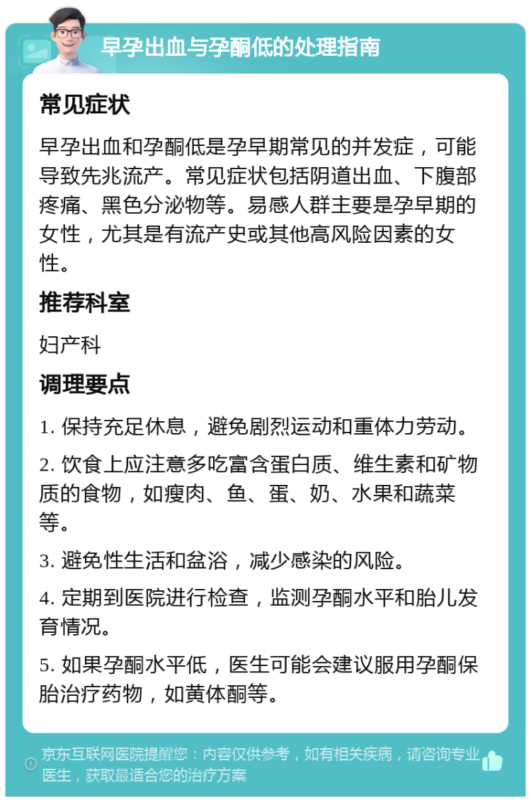 早孕出血与孕酮低的处理指南 常见症状 早孕出血和孕酮低是孕早期常见的并发症，可能导致先兆流产。常见症状包括阴道出血、下腹部疼痛、黑色分泌物等。易感人群主要是孕早期的女性，尤其是有流产史或其他高风险因素的女性。 推荐科室 妇产科 调理要点 1. 保持充足休息，避免剧烈运动和重体力劳动。 2. 饮食上应注意多吃富含蛋白质、维生素和矿物质的食物，如瘦肉、鱼、蛋、奶、水果和蔬菜等。 3. 避免性生活和盆浴，减少感染的风险。 4. 定期到医院进行检查，监测孕酮水平和胎儿发育情况。 5. 如果孕酮水平低，医生可能会建议服用孕酮保胎治疗药物，如黄体酮等。