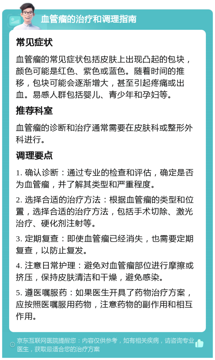 血管瘤的治疗和调理指南 常见症状 血管瘤的常见症状包括皮肤上出现凸起的包块，颜色可能是红色、紫色或蓝色。随着时间的推移，包块可能会逐渐增大，甚至引起疼痛或出血。易感人群包括婴儿、青少年和孕妇等。 推荐科室 血管瘤的诊断和治疗通常需要在皮肤科或整形外科进行。 调理要点 1. 确认诊断：通过专业的检查和评估，确定是否为血管瘤，并了解其类型和严重程度。 2. 选择合适的治疗方法：根据血管瘤的类型和位置，选择合适的治疗方法，包括手术切除、激光治疗、硬化剂注射等。 3. 定期复查：即使血管瘤已经消失，也需要定期复查，以防止复发。 4. 注意日常护理：避免对血管瘤部位进行摩擦或挤压，保持皮肤清洁和干燥，避免感染。 5. 遵医嘱服药：如果医生开具了药物治疗方案，应按照医嘱服用药物，注意药物的副作用和相互作用。