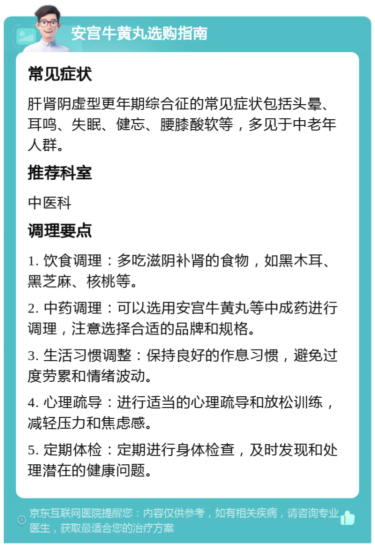 安宫牛黄丸选购指南 常见症状 肝肾阴虚型更年期综合征的常见症状包括头晕、耳鸣、失眠、健忘、腰膝酸软等，多见于中老年人群。 推荐科室 中医科 调理要点 1. 饮食调理：多吃滋阴补肾的食物，如黑木耳、黑芝麻、核桃等。 2. 中药调理：可以选用安宫牛黄丸等中成药进行调理，注意选择合适的品牌和规格。 3. 生活习惯调整：保持良好的作息习惯，避免过度劳累和情绪波动。 4. 心理疏导：进行适当的心理疏导和放松训练，减轻压力和焦虑感。 5. 定期体检：定期进行身体检查，及时发现和处理潜在的健康问题。