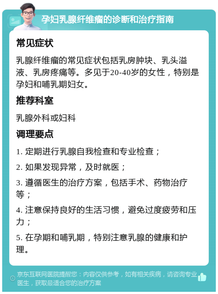 孕妇乳腺纤维瘤的诊断和治疗指南 常见症状 乳腺纤维瘤的常见症状包括乳房肿块、乳头溢液、乳房疼痛等。多见于20-40岁的女性，特别是孕妇和哺乳期妇女。 推荐科室 乳腺外科或妇科 调理要点 1. 定期进行乳腺自我检查和专业检查； 2. 如果发现异常，及时就医； 3. 遵循医生的治疗方案，包括手术、药物治疗等； 4. 注意保持良好的生活习惯，避免过度疲劳和压力； 5. 在孕期和哺乳期，特别注意乳腺的健康和护理。