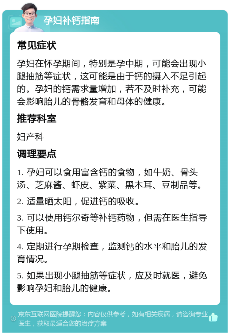 孕妇补钙指南 常见症状 孕妇在怀孕期间，特别是孕中期，可能会出现小腿抽筋等症状，这可能是由于钙的摄入不足引起的。孕妇的钙需求量增加，若不及时补充，可能会影响胎儿的骨骼发育和母体的健康。 推荐科室 妇产科 调理要点 1. 孕妇可以食用富含钙的食物，如牛奶、骨头汤、芝麻酱、虾皮、紫菜、黑木耳、豆制品等。 2. 适量晒太阳，促进钙的吸收。 3. 可以使用钙尔奇等补钙药物，但需在医生指导下使用。 4. 定期进行孕期检查，监测钙的水平和胎儿的发育情况。 5. 如果出现小腿抽筋等症状，应及时就医，避免影响孕妇和胎儿的健康。