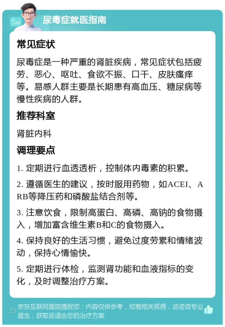 尿毒症就医指南 常见症状 尿毒症是一种严重的肾脏疾病，常见症状包括疲劳、恶心、呕吐、食欲不振、口干、皮肤瘙痒等。易感人群主要是长期患有高血压、糖尿病等慢性疾病的人群。 推荐科室 肾脏内科 调理要点 1. 定期进行血透透析，控制体内毒素的积累。 2. 遵循医生的建议，按时服用药物，如ACEI、ARB等降压药和磷酸盐结合剂等。 3. 注意饮食，限制高蛋白、高磷、高钠的食物摄入，增加富含维生素B和C的食物摄入。 4. 保持良好的生活习惯，避免过度劳累和情绪波动，保持心情愉快。 5. 定期进行体检，监测肾功能和血液指标的变化，及时调整治疗方案。