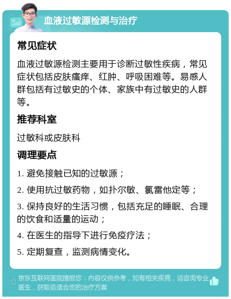 血液过敏源检测与治疗 常见症状 血液过敏源检测主要用于诊断过敏性疾病，常见症状包括皮肤瘙痒、红肿、呼吸困难等。易感人群包括有过敏史的个体、家族中有过敏史的人群等。 推荐科室 过敏科或皮肤科 调理要点 1. 避免接触已知的过敏源； 2. 使用抗过敏药物，如扑尔敏、氯雷他定等； 3. 保持良好的生活习惯，包括充足的睡眠、合理的饮食和适量的运动； 4. 在医生的指导下进行免疫疗法； 5. 定期复查，监测病情变化。