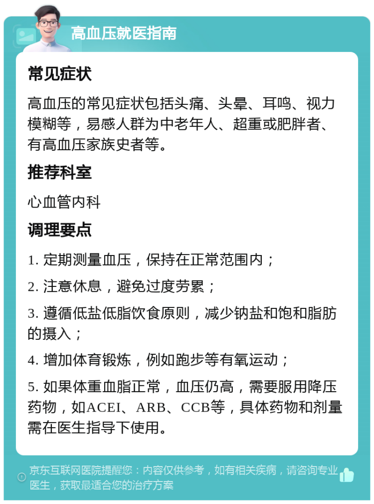 高血压就医指南 常见症状 高血压的常见症状包括头痛、头晕、耳鸣、视力模糊等，易感人群为中老年人、超重或肥胖者、有高血压家族史者等。 推荐科室 心血管内科 调理要点 1. 定期测量血压，保持在正常范围内； 2. 注意休息，避免过度劳累； 3. 遵循低盐低脂饮食原则，减少钠盐和饱和脂肪的摄入； 4. 增加体育锻炼，例如跑步等有氧运动； 5. 如果体重血脂正常，血压仍高，需要服用降压药物，如ACEI、ARB、CCB等，具体药物和剂量需在医生指导下使用。