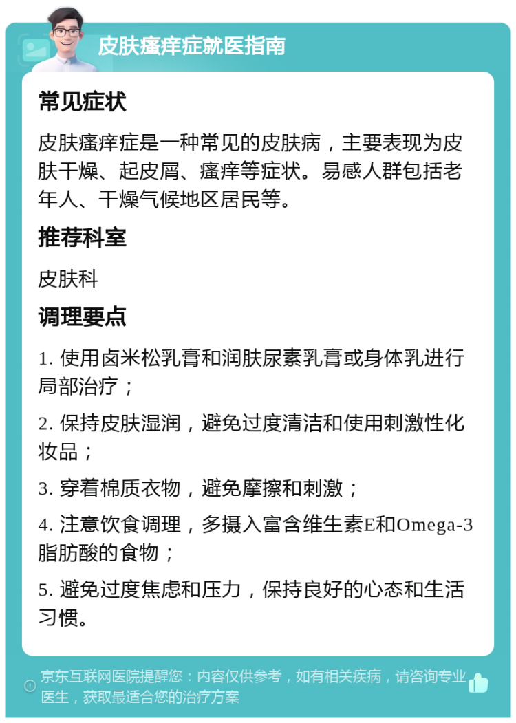 皮肤瘙痒症就医指南 常见症状 皮肤瘙痒症是一种常见的皮肤病，主要表现为皮肤干燥、起皮屑、瘙痒等症状。易感人群包括老年人、干燥气候地区居民等。 推荐科室 皮肤科 调理要点 1. 使用卤米松乳膏和润肤尿素乳膏或身体乳进行局部治疗； 2. 保持皮肤湿润，避免过度清洁和使用刺激性化妆品； 3. 穿着棉质衣物，避免摩擦和刺激； 4. 注意饮食调理，多摄入富含维生素E和Omega-3脂肪酸的食物； 5. 避免过度焦虑和压力，保持良好的心态和生活习惯。