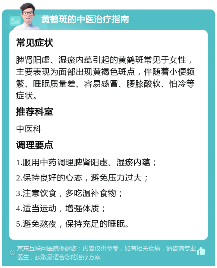 黄鹤斑的中医治疗指南 常见症状 脾肾阳虚、湿瘀内蕴引起的黄鹤斑常见于女性，主要表现为面部出现黄褐色斑点，伴随着小便频繁、睡眠质量差、容易感冒、腰膝酸软、怕冷等症状。 推荐科室 中医科 调理要点 1.服用中药调理脾肾阳虚、湿瘀内蕴； 2.保持良好的心态，避免压力过大； 3.注意饮食，多吃温补食物； 4.适当运动，增强体质； 5.避免熬夜，保持充足的睡眠。