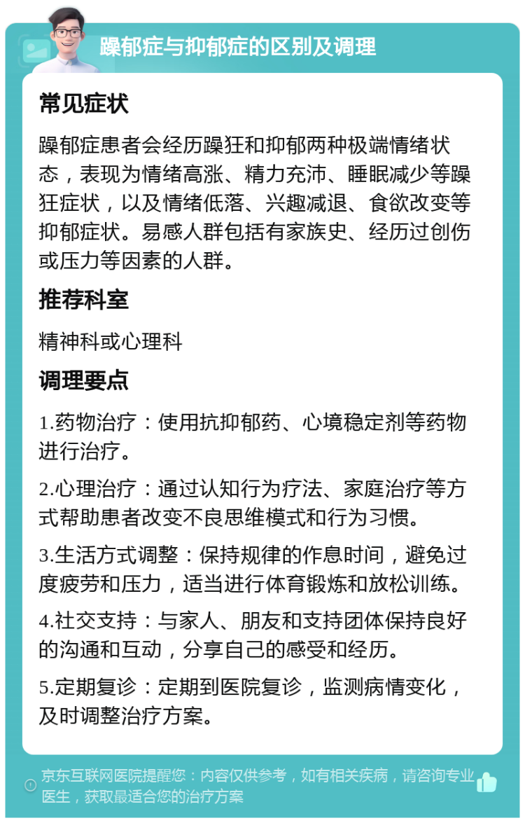 躁郁症与抑郁症的区别及调理 常见症状 躁郁症患者会经历躁狂和抑郁两种极端情绪状态，表现为情绪高涨、精力充沛、睡眠减少等躁狂症状，以及情绪低落、兴趣减退、食欲改变等抑郁症状。易感人群包括有家族史、经历过创伤或压力等因素的人群。 推荐科室 精神科或心理科 调理要点 1.药物治疗：使用抗抑郁药、心境稳定剂等药物进行治疗。 2.心理治疗：通过认知行为疗法、家庭治疗等方式帮助患者改变不良思维模式和行为习惯。 3.生活方式调整：保持规律的作息时间，避免过度疲劳和压力，适当进行体育锻炼和放松训练。 4.社交支持：与家人、朋友和支持团体保持良好的沟通和互动，分享自己的感受和经历。 5.定期复诊：定期到医院复诊，监测病情变化，及时调整治疗方案。