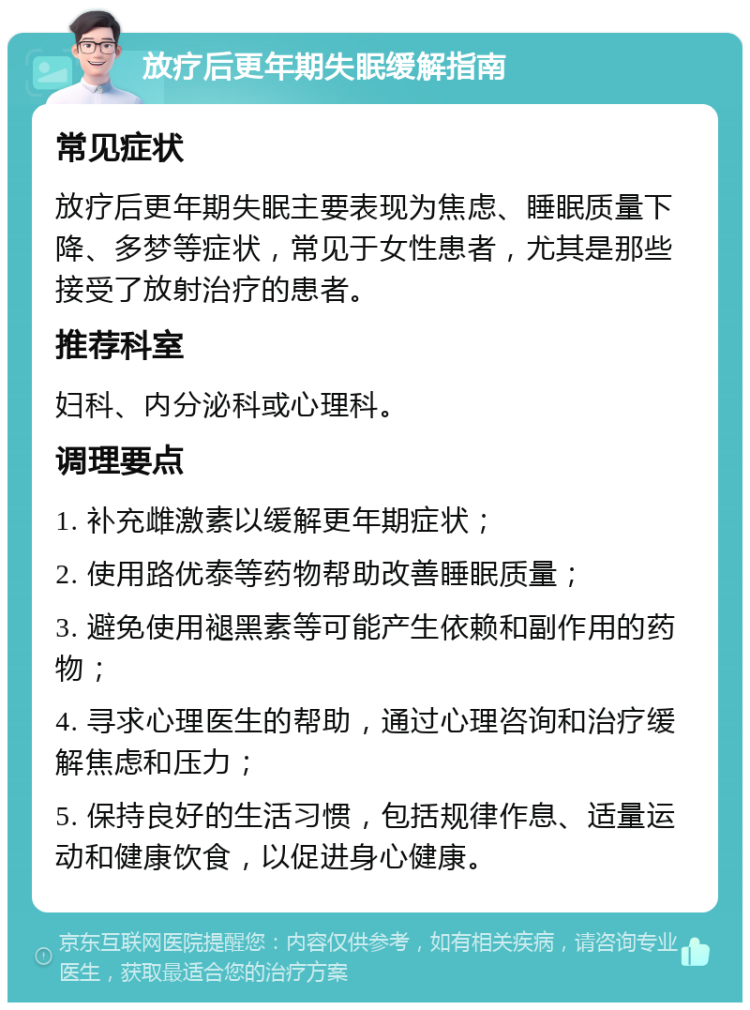 放疗后更年期失眠缓解指南 常见症状 放疗后更年期失眠主要表现为焦虑、睡眠质量下降、多梦等症状，常见于女性患者，尤其是那些接受了放射治疗的患者。 推荐科室 妇科、内分泌科或心理科。 调理要点 1. 补充雌激素以缓解更年期症状； 2. 使用路优泰等药物帮助改善睡眠质量； 3. 避免使用褪黑素等可能产生依赖和副作用的药物； 4. 寻求心理医生的帮助，通过心理咨询和治疗缓解焦虑和压力； 5. 保持良好的生活习惯，包括规律作息、适量运动和健康饮食，以促进身心健康。