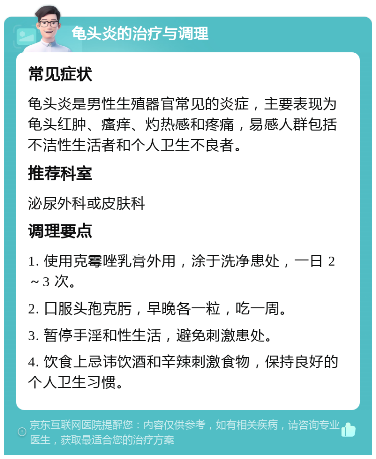 龟头炎的治疗与调理 常见症状 龟头炎是男性生殖器官常见的炎症，主要表现为龟头红肿、瘙痒、灼热感和疼痛，易感人群包括不洁性生活者和个人卫生不良者。 推荐科室 泌尿外科或皮肤科 调理要点 1. 使用克霉唑乳膏外用，涂于洗净患处，一日 2～3 次。 2. 口服头孢克肟，早晚各一粒，吃一周。 3. 暂停手淫和性生活，避免刺激患处。 4. 饮食上忌讳饮酒和辛辣刺激食物，保持良好的个人卫生习惯。