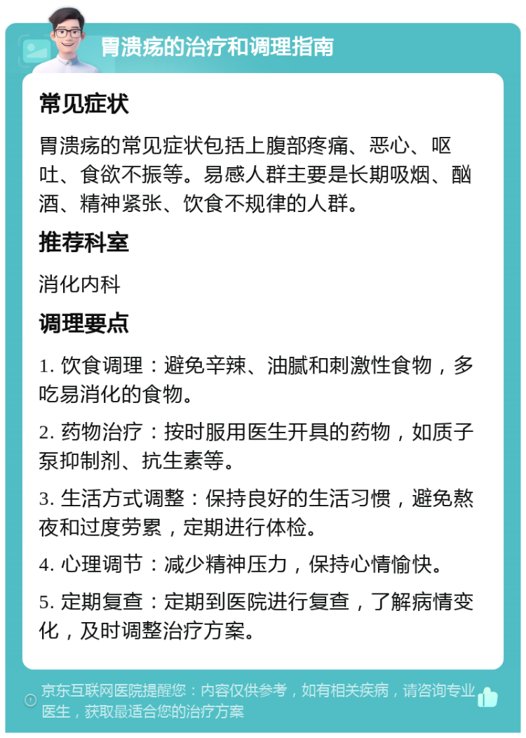 胃溃疡的治疗和调理指南 常见症状 胃溃疡的常见症状包括上腹部疼痛、恶心、呕吐、食欲不振等。易感人群主要是长期吸烟、酗酒、精神紧张、饮食不规律的人群。 推荐科室 消化内科 调理要点 1. 饮食调理：避免辛辣、油腻和刺激性食物，多吃易消化的食物。 2. 药物治疗：按时服用医生开具的药物，如质子泵抑制剂、抗生素等。 3. 生活方式调整：保持良好的生活习惯，避免熬夜和过度劳累，定期进行体检。 4. 心理调节：减少精神压力，保持心情愉快。 5. 定期复查：定期到医院进行复查，了解病情变化，及时调整治疗方案。