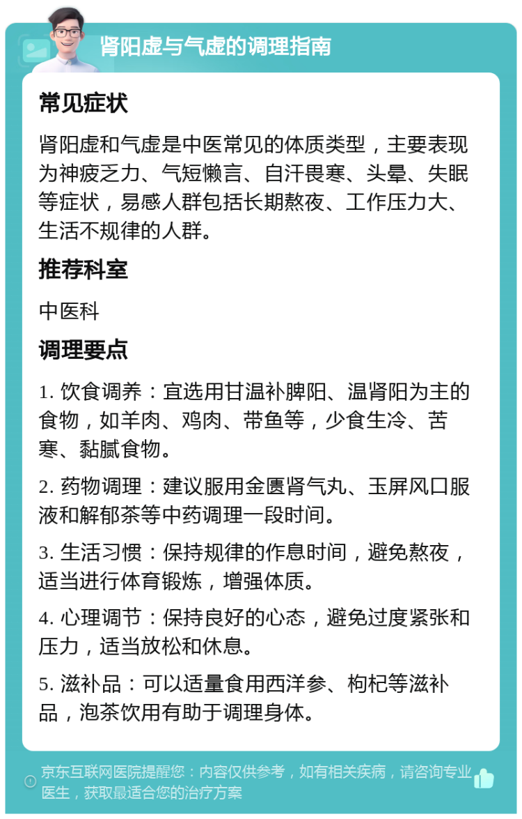 肾阳虚与气虚的调理指南 常见症状 肾阳虚和气虚是中医常见的体质类型，主要表现为神疲乏力、气短懒言、自汗畏寒、头晕、失眠等症状，易感人群包括长期熬夜、工作压力大、生活不规律的人群。 推荐科室 中医科 调理要点 1. 饮食调养：宜选用甘温补脾阳、温肾阳为主的食物，如羊肉、鸡肉、带鱼等，少食生冷、苦寒、黏腻食物。 2. 药物调理：建议服用金匮肾气丸、玉屏风口服液和解郁茶等中药调理一段时间。 3. 生活习惯：保持规律的作息时间，避免熬夜，适当进行体育锻炼，增强体质。 4. 心理调节：保持良好的心态，避免过度紧张和压力，适当放松和休息。 5. 滋补品：可以适量食用西洋参、枸杞等滋补品，泡茶饮用有助于调理身体。