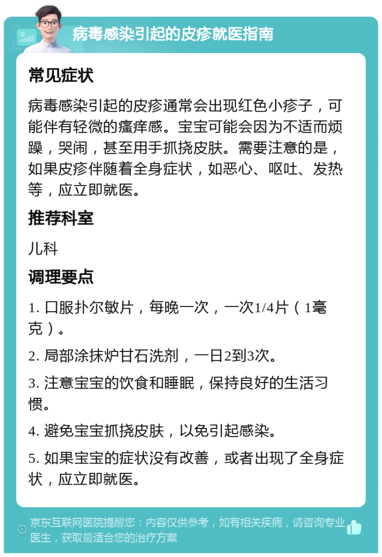 病毒感染引起的皮疹就医指南 常见症状 病毒感染引起的皮疹通常会出现红色小疹子，可能伴有轻微的瘙痒感。宝宝可能会因为不适而烦躁，哭闹，甚至用手抓挠皮肤。需要注意的是，如果皮疹伴随着全身症状，如恶心、呕吐、发热等，应立即就医。 推荐科室 儿科 调理要点 1. 口服扑尔敏片，每晚一次，一次1/4片（1毫克）。 2. 局部涂抹炉甘石洗剂，一日2到3次。 3. 注意宝宝的饮食和睡眠，保持良好的生活习惯。 4. 避免宝宝抓挠皮肤，以免引起感染。 5. 如果宝宝的症状没有改善，或者出现了全身症状，应立即就医。