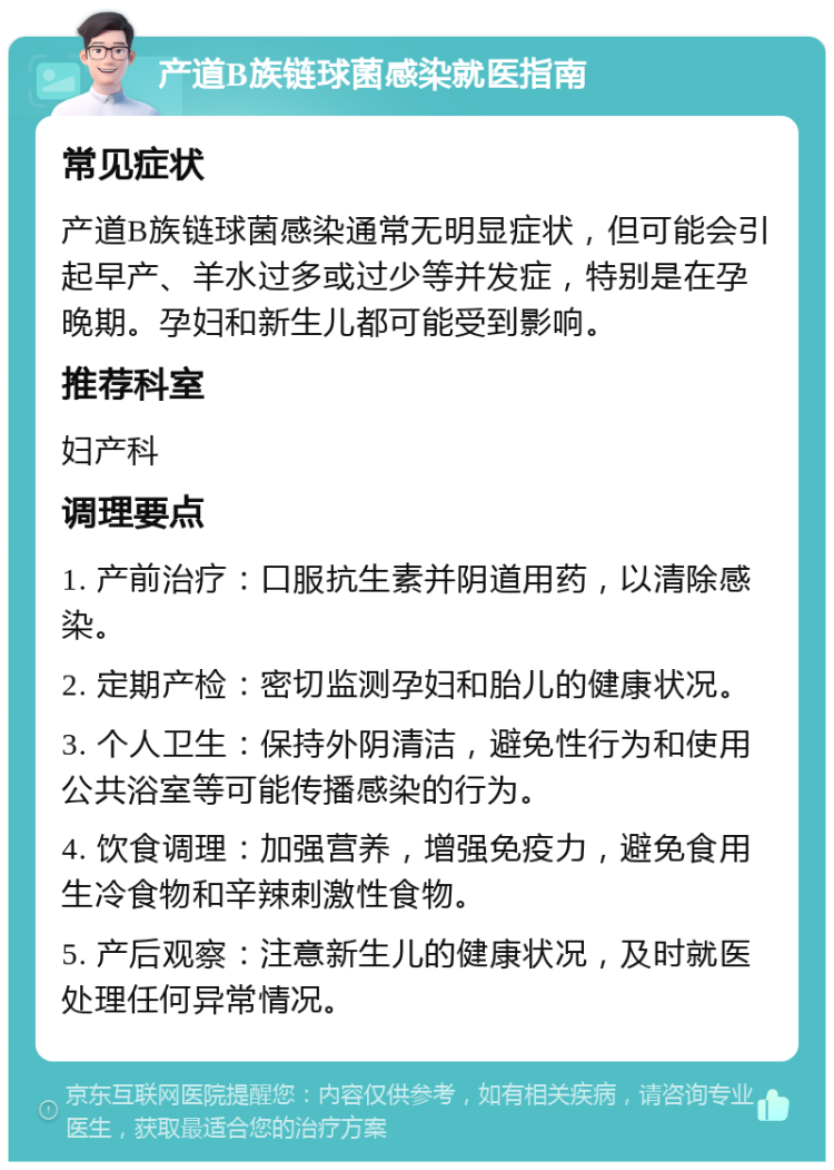 产道B族链球菌感染就医指南 常见症状 产道B族链球菌感染通常无明显症状，但可能会引起早产、羊水过多或过少等并发症，特别是在孕晚期。孕妇和新生儿都可能受到影响。 推荐科室 妇产科 调理要点 1. 产前治疗：口服抗生素并阴道用药，以清除感染。 2. 定期产检：密切监测孕妇和胎儿的健康状况。 3. 个人卫生：保持外阴清洁，避免性行为和使用公共浴室等可能传播感染的行为。 4. 饮食调理：加强营养，增强免疫力，避免食用生冷食物和辛辣刺激性食物。 5. 产后观察：注意新生儿的健康状况，及时就医处理任何异常情况。